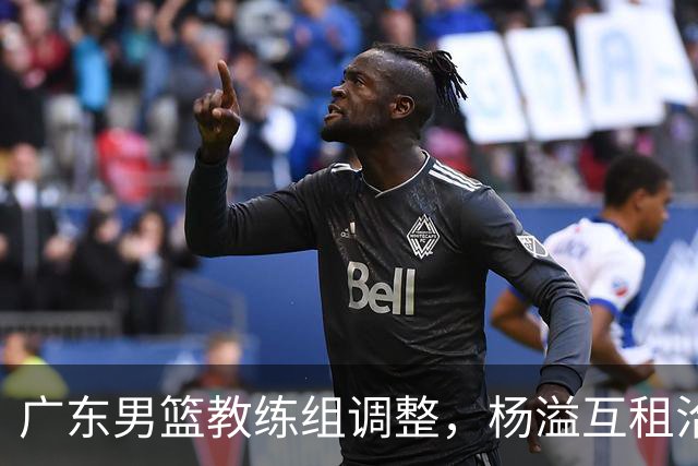 广东男篮教练组调整，杨溢互租洽谈尚未达成共识
